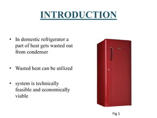 INTRODUCTION
• In domestic refrigerator a
part of heat gets wasted out
from condenser
• Wasted heat can be utilized
• system is technically
feasible and economically
viable
Fig 1
 