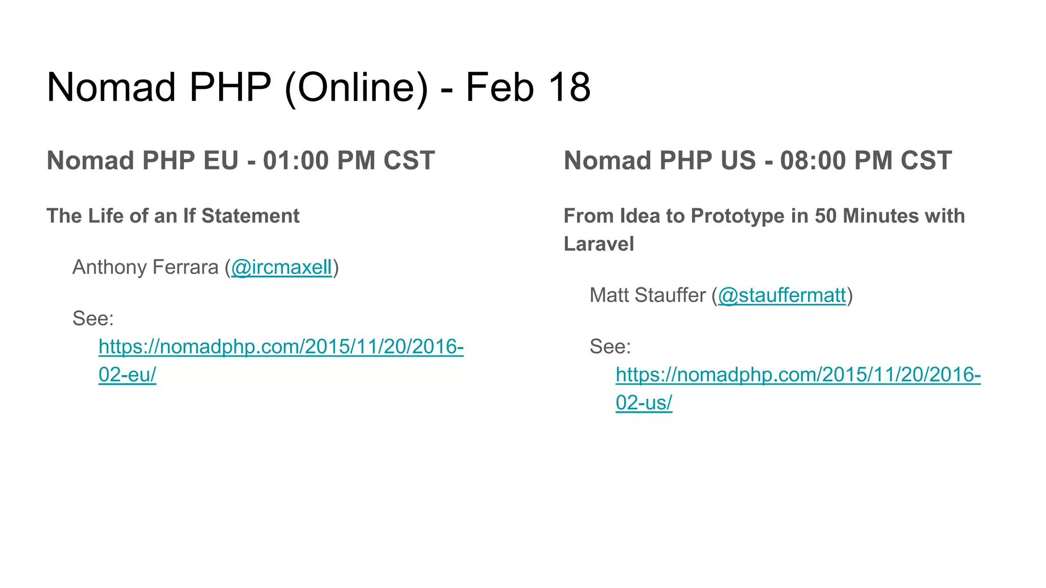 Nomad PHP (Online) - Feb 18
Nomad PHP EU - 01:00 PM CST
The Life of an If Statement
Anthony Ferrara (@ircmaxell)
See:
https://nomadphp.com/2015/11/20/2016-
02-eu/
Nomad PHP US - 08:00 PM CST
From Idea to Prototype in 50 Minutes with
Laravel
Matt Stauffer (@stauffermatt)
See:
https://nomadphp.com/2015/11/20/2016-
02-us/
 