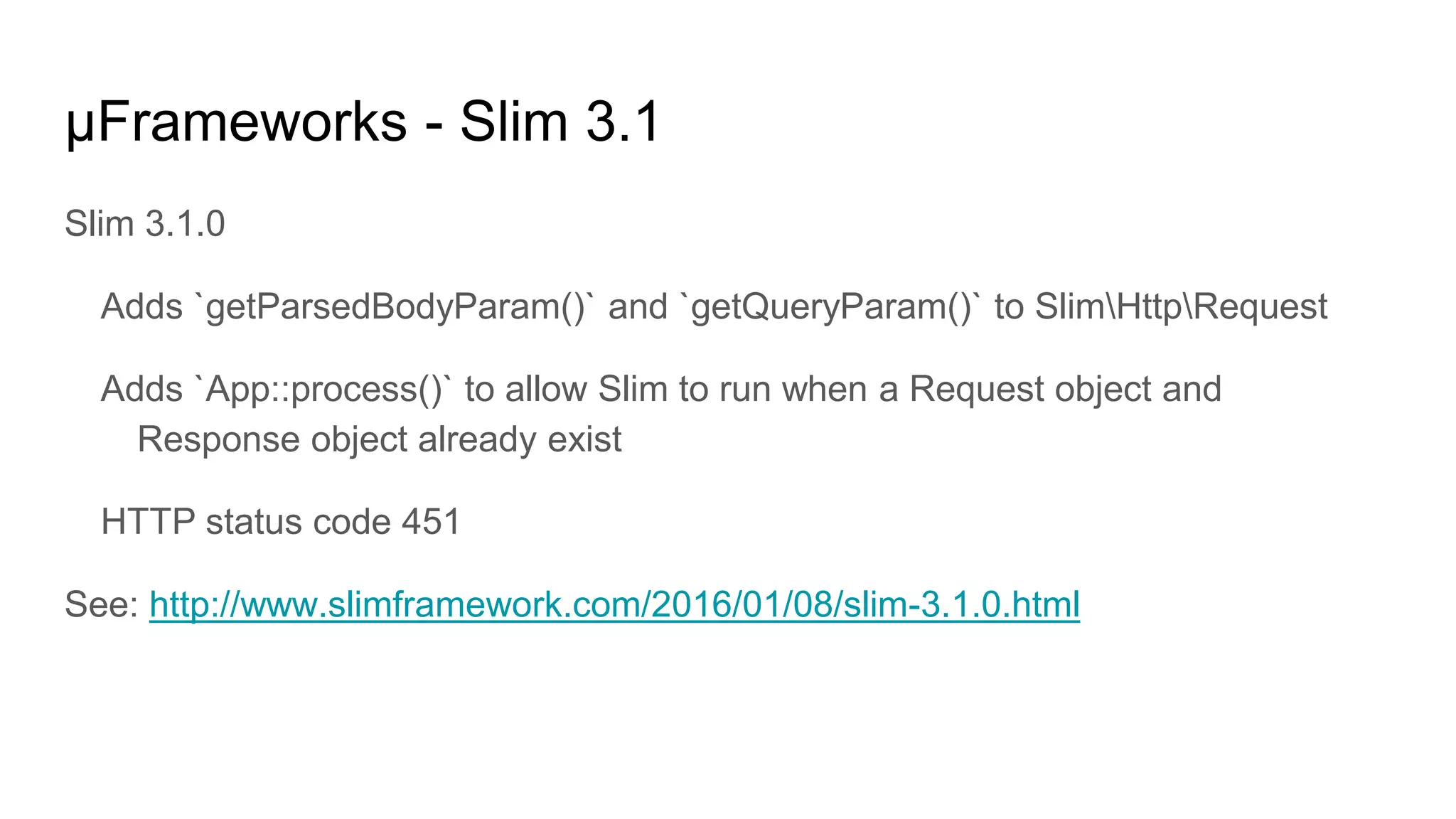 μFrameworks - Slim 3.1
Slim 3.1.0
Adds `getParsedBodyParam()` and `getQueryParam()` to SlimHttpRequest
Adds `App::process()` to allow Slim to run when a Request object and
Response object already exist
HTTP status code 451
See: http://www.slimframework.com/2016/01/08/slim-3.1.0.html
 