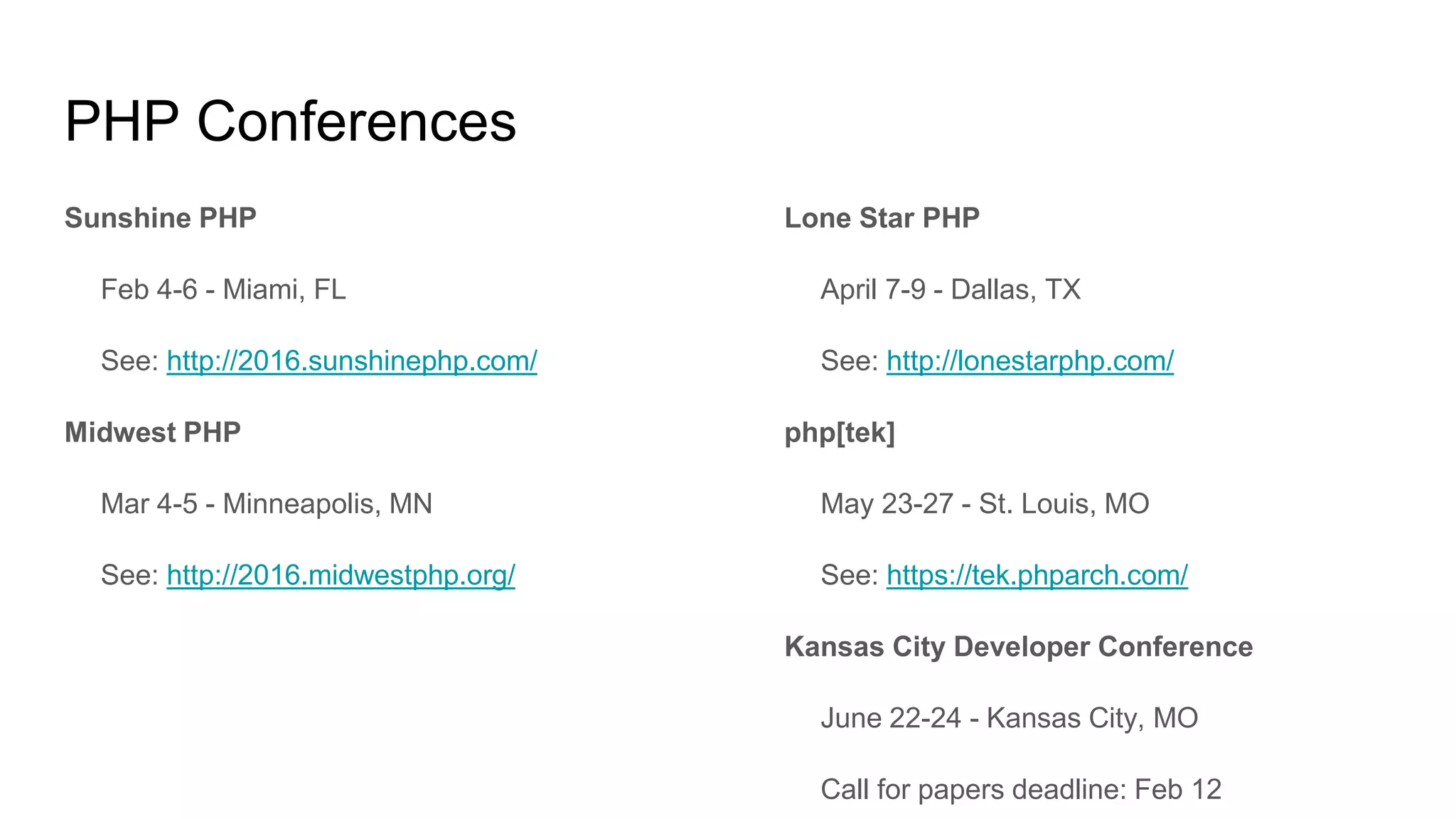 PHP Conferences
Sunshine PHP
Feb 4-6 - Miami, FL
See: http://2016.sunshinephp.com/
Midwest PHP
Mar 4-5 - Minneapolis, MN
See: http://2016.midwestphp.org/
Lone Star PHP
April 7-9 - Dallas, TX
See: http://lonestarphp.com/
php[tek]
May 23-27 - St. Louis, MO
See: https://tek.phparch.com/
Kansas City Developer Conference
June 22-24 - Kansas City, MO
Call for papers deadline: Feb 12
 