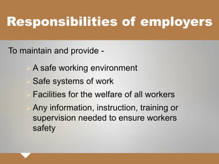 Responsibilities of employers
 A safe working environment
 Safe systems of work
 Facilities for the welfare of all workers
 Any information, instruction, training or
supervision needed to ensure workers
safety
To maintain and provide -
 