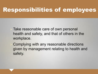 Responsibilities of employees
 Take reasonable care of own personal
health and safety, and that of others in the
workplace.
 Complying with any reasonable directions
given by management relating to health and
safety.
 