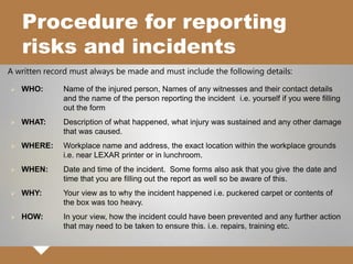 Procedure for reporting
risks and incidents
A written record must always be made and must include the following details:
 WHO: Name of the injured person, Names of any witnesses and their contact details
and the name of the person reporting the incident i.e. yourself if you were filling
out the form
 WHAT: Description of what happened, what injury was sustained and any other damage
that was caused.
 WHERE: Workplace name and address, the exact location within the workplace grounds
i.e. near LEXAR printer or in lunchroom.
 WHEN: Date and time of the incident. Some forms also ask that you give the date and
time that you are filling out the report as well so be aware of this.
 WHY: Your view as to why the incident happened i.e. puckered carpet or contents of
the box was too heavy.
 HOW: In your view, how the incident could have been prevented and any further action
that may need to be taken to ensure this. i.e. repairs, training etc.
 