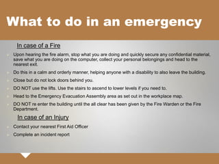 What to do in an emergency
In case of a Fire
 Upon hearing the fire alarm, stop what you are doing and quickly secure any confidential material,
save what you are doing on the computer, collect your personal belongings and head to the
nearest exit.
 Do this in a calm and orderly manner, helping anyone with a disability to also leave the building.
 Close but do not lock doors behind you.
 DO NOT use the lifts. Use the stairs to ascend to lower levels if you need to.
 Head to the Emergency Evacuation Assembly area as set out in the workplace map.
 DO NOT re enter the building until the all clear has been given by the Fire Warden or the Fire
Department.
In case of an Injury
 Contact your nearest First Aid Officer
 Complete an incident report
 
