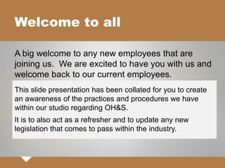Welcome to all
A big welcome to any new employees that are
joining us. We are excited to have you with us and
welcome back to our current employees.
This slide presentation has been collated for you to create
an awareness of the practices and procedures we have
within our studio regarding OH&S.
It is to also act as a refresher and to update any new
legislation that comes to pass within the industry.
 