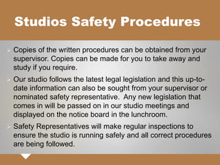 Studios Safety Procedures
 Copies of the written procedures can be obtained from your
supervisor. Copies can be made for you to take away and
study if you require.
 Our studio follows the latest legal legislation and this up-to-
date information can also be sought from your supervisor or
nominated safety representative. Any new legislation that
comes in will be passed on in our studio meetings and
displayed on the notice board in the lunchroom.
 Safety Representatives will make regular inspections to
ensure the studio is running safely and all correct procedures
are being followed.
 