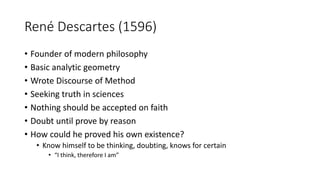 René Descartes (1596)
• Founder of modern philosophy
• Basic analytic geometry
• Wrote Discourse of Method
• Seeking truth in sciences
• Nothing should be accepted on faith
• Doubt until prove by reason
• How could he proved his own existence?
• Know himself to be thinking, doubting, knows for certain
• “I think, therefore I am”
 