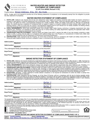 WATER HEATER AND SMOKE DETECTOR
                                                         STATEMENT OF COMPLIANCE
                                                                 (C.A.R. Form WHSD, Revised 11/10)
Property Address:    Street Address, City, CA Zip Code
NOTE: A seller who is not required to provide one of the following statements of compliance is not necessarily exempt from the obligation to provide
the other statement of compliance.

                                               WATER HEATER STATEMENT OF COMPLIANCE
1. STATE LAW: California Law requires that all new and replacement water heaters and existing residential water heaters be braced, anchored or
   strapped to resist falling or horizontal displacement due to earthquake motion. "Water heater" means any standard water heater with a capacity of no
   more than 120 gallons for which a pre-engineered strapping kit is readily available. (Health and Safety Code §19211d). Although not specifically
   stated, the statute requiring a statement of compliance does not appear to apply to a properly installed and bolted tankless water heater for the
   following reasons: There is no tank that can overturn; Pre-engineered strapping kits for such devices are not readily available; and Bolting already
   exists that would help avoid displacement or breakage in the event of an earthquake.
2. LOCAL REQUIREMENTS: Some local ordinances impose more stringent water heater bracing, anchoring or strapping requirements than does
   California Law. Therefore, it is important to check with local city or county building and safety departments regarding the applicable water heater
   bracing, anchoring or strapping requirements for your property.
3. TRANSFEROR'S WRITTEN STATEMENT: California Health and Safety Code §19211 requires the seller of any real property containing a water
   heater to certify, in writing, that the seller is in compliance with California State Law. If the Property is a manufactured or mobile home, Seller shall
   also file a required Statement with the Department of Housing and Community Development.
4. CERTIFICATION: Seller represents that the Property, as of the Close Of Escrow, will be in compliance with Health and Safety Code §19211 by
   having the water heater(s) braced, anchored or strapped in place, in accordance with those requirements.

Seller/Landlord                                                                  Seller 1                                                      Date
                   (Signature)                                                   (Print Name)
Seller/Landlord                                                                  Seller 2                                                      Date
                   (Signature)                                                   (Print Name)
The undersigned hereby acknowledges receipt of a copy of this document.
Buyer/Tenant                                                                     Buyer 1                                                       Date
                 (Signature)                                                     (Print Name)
Buyer/Tenant                                                                     Buyer 2                                                       Date
                 (Signature)                                                     (Print Name)

                                            SMOKE DETECTOR STATEMENT OF COMPLIANCE
1.   STATE LAW: California Law requires that (i) every single-family dwelling and factory built housing unit sold on or after January 1, 1986, must have an
     operable smoke detector, approved and listed by the State Fire Marshal, installed in accordance with the State Fire Marshal’s regulations (Health and
     Safety Code §13113.8) and (ii) all used manufactured or mobilehomes have an operable smoke detector in each sleeping room.
2.   LOCAL REQUIREMENTS: Some local ordinances impose more stringent smoke detector requirements than does California Law. Therefore, it is
     important to check with local city or county building and safety departments regarding the applicable smoke detector requirements for your property.
3.   TRANSFEROR'S WRITTEN STATEMENT: California Health and Safety Code §13113.8(b) requires every transferor of any real property containing a
     single-family dwelling, whether the transfer is made by sale, exchange, or real property sales contract (installment sales contract), to deliver to the
     transferee a written statement indicating that the transferor is in compliance with California State Law concerning smoke detectors. If the Property is a
     manufactured or mobile home, Seller shall also file a required Statement with the Department of Housing and Community Development (HCD).
4.   EXCEPTIONS: Generally, a written statement of smoke detector compliance is not required for transactions for which the Seller is exempt from
     providing a transfer disclosure statement.
5.   CERTIFICATION: Seller represents that the Property, as of the Close Of Escrow, will be in compliance with the law by having operable smoke
     detector(s) (i) approved and listed by the State Fire Marshal installed in accordance with the State Fire Marshal’s regulations Health and Safety Code
     §13113.8 or (ii) in compliance with Manufactured Housing Construction and Safety Act (Health and Safety Code §18029.6) located in each sleeping
     room for used manufactured or mobilehomes as required by HCD and (iii) in accordance with applicable local ordinance(s).

Seller/Landlord                                                                  Seller 1                                                      Date
                   (Signature)                                                   (Print Name)
Seller/Landlord                                                      Seller 2                                          Date
                (Signature)                                          (Print Name)
The undersigned hereby acknowledge(s) receipt of a copy of this Water Heater and Smoke Detector Statement of Compliance.

Buyer/Tenant                                                                     Buyer 1                                                       Date
                 (Signature)                                                     (Print Name)
Buyer/Tenant                                                                     Buyer 2                                                       Date
                 (Signature)                                                     (Print Name)
The copyright laws of the United States (Title 17 U.S. Code) forbid the unauthorized reproduction of this form, or any portion thereof, by photocopy machine or any other means,
including facsimile or computerized formats. Copyright © 1991-2010 CALIFORNIA ASSOCIATION OF REALTORS®, INC. ALL RIGHTS RESERVED.
THIS FORM HAS BEEN APPROVED BY THE CALIFORNIA ASSOCIATION OF REALTORS® (C.A.R.). NO REPRESENTATION IS MADE AS TO THE LEGAL VALIDITY OR
ADEQUACY OF ANY PROVISION IN ANY SPECIFIC TRANSACTION. A REAL ESTATE BROKER IS THE PERSON QUALIFIED TO ADVISE ON REAL ESTATE
TRANSACTIONS. IF YOU DESIRE LEGAL OR TAX ADVICE, CONSULT AN APPROPRIATE PROFESSIONAL.
This form is available for use by the entire real estate industry. It is not intended to identify the user as a REALTOR®. REALTOR® is a registered collective membership mark
which may be used only by members of the NATIONAL ASSOCIATION OF REALTORS® who subscribe to its Code of Ethics.
           Published and Distributed by:
           REAL ESTATE BUSINESS SERVICES, INC.
           a subsidiary of the CALIFORNIA ASSOCIATION OF REALTORS®
           525 South Virgil Avenue, Los Angeles, California 90020                                          Reviewed by                 Date
WHSD REVISED 11/10 (PAGE 1 OF 1)
                     WATER HEATER AND SMOKE DETECTOR STATEMENT OF COMPLIANCE (WHSD PAGE 1 OF 1)
 Agent: Caroline Dukelow                      Phone: (650)440-0040                              Fax:                                Prepared using zipForm® software
 Broker: Keller Williams 505 Hamilton Ave., Suite 100 Palo Alto, CA 94301
 