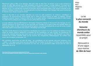 Récemment, grâce à IBM, le lac Georges, situé dans l’état de New York, est devenu le lac le plus connecté du
monde. En effet, IBM participe à un projet scientifique d’une grande ampleur : le projet Jefferson. Ce projet vise à
étudier et modéliser l’impact de différents facteurs (météo, pollution, faune ou flore invasive) sur l’activité du lac. Pour
atteindre ce but, une quantité très importante de données seront enregistrées grâce à des capteurs disposés un peu
partout à l’intérieur et autour du lac. Ce projet permettra à la fois de protéger le lac Georges mais aussi d’autres lacs
et réserves d’eau douce à travers le monde.
Grâce au Big Data et aux données collectées aux cours de cette expérience, de nombreux scientifiques et
protecteurs de l’environnement seront bientôt plus à même de savoir lorsque la météo, la pollution, l’arrivée
d’espèces invasives risquent d’impacter l’état du lac et de quelle manière. L’expérience permettra de définir toutes
nouvelles bonnes pratiques pour protéger nos lacs partout dans le monde.
Le projet Jefferson regroupe IBM Research, Rensselaer Polytechnic Institute et The fund for Lake Georges. En tout,
soixante chercheurs du monde entier se sont regroupés pour travailler sur le sujet et utiliser les résultats offerts par
l’Internet des Objets. En effet, un très large panel de capteurs, tous plus sophistiqués les uns que les autres, incluant
même des capteurs sous-marins avec sonars, a été déployé pour le projet.
Des tests ont été effectués sur les programmes développés pour l’occasion et sur les systèmes de batterie à énergie
solaire de certains capteurs difficilement accessibles par les scientifiques. De cette manière, les scientifiques ont
accès à des résultats beaucoup plus précis que ce qu’ils avaient pu obtenir jusqu’ici. IBM Research a pu créer et
améliorer des modèles prédictifs basés sur les courants, les changements météorologiques, les coulées d’eau
venant des montagnes avoisinantes, etc.
Des premières découvertes ont déjà été faites : les scientifiques ont par exemple découvert l’existence d’une
« seiche », une vague sous-marine qui peut atteindre 30m de hauteur et se situe à 10 mètres sous la surface de
l’eau. Les recherches devraient se poursuivre sur trois ans, ce qui permettrait d’aller encore plus loin dans la
digitalisation de ce lac.
Le	
  lac	
  	
  
le	
  plus	
  connecté	
  
du	
  monde	
  
	
  
Soixante	
  
chercheurs	
  du	
  
monde	
  en5er	
  
rassemblés	
  pour	
  
ce	
  projet	
  
	
  
Découvert	
  e	
  
d’une	
  vague	
  	
  
sous-­‐marine	
  	
  
de	
  30m	
  de	
  haut	
  
#lake	
  
#IoT	
  
#BigData	
  
#IBM	
  
https://www-03.ibm.com/press/us/en/pressrelease/47219.wss
http://www.usine-digitale.fr/article/ibm-deploie-un-ocean-de-capteurs-pour-connecter-un-lac.N340285
 