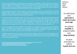 Aujourd’hui les compétences en codes prennent une importance considérable. En France, des cours de codes vont
être lancés dans les écoles primaires à partir de la rentrée prochaine. De son côté, l’industrie du jeu suit aussi la
tendance. DFRobots, une entreprise qui construit des robots à visée éducative depuis 2008, vient de présenter
Vortex, leur premier robot pour apprendre aux jeunes enfants à coder. DFRobot a présenté son nouveau produit via
Kickstarter avec pour objectif une levée de 50 000 $ sur le site de crowdfunding.
Vortex ressemble aux robots « boules » Sphero : il tient dans la paume de la main et peut atteindre une vitesse
proche de celle de Sphero 2.0. Ce petit robot interactif et programmable cible les enfants de six ans et plus. Les
utilisateurs peuvent le diriger grâce à une application (Android ou iOS) en connectant leur smartphone au robot via
bluetooth. Il est, de plus, facile à manœuvrer par les plus jeunes.
Au départ quatre jeux sont préprogrammés pour le robot : conduite, golf virtuel, combat de sumo et football. Certains
de ces jeux se jouent à plusieurs robots, ce qui est idéal pour les familles ayant plusieurs enfants. Ces jeux
préprogrammés ont pour but de montrer à l’enfant comment programmer un jeu pour qu’il ait envie d’en construire
d’autres. En effet, les premiers jeux offrent la possibilité de comprendre les principes de base de leur
programmation. Une fois ces principes acquis, l’enfant pourra se lancer et coder. Il aura aussi accès à de
nombreuses fonctionnalités du robot : text-to-speech, capteurs pour reconnaître les voies dessinées au sol…
Le menu de programmation est accessible via une tablette et, pour faciliter la tâche aux plus jeunes, il fonctionne
grâce à un système de drag-and-drop. Les programmes sont constitués de séquences elle-même divisées en
parties, actions et conditions. Chaque action est obligatoirement régie par une condition. Lorsqu’une condition est
remplie, l’action se déroule. Le programme peut alors passer à la séquence suivante.
L’application propose bien sûr de nombreux tutoriels pour accompagner l’enfant dans son apprentissage du code.
Cependant, même si la fonctionnalité drag-and-drop facilite le développement du programme, il est difficile pour un
enfant de six ans de développer un jeu sans l’aide de ses parents. Mais avec le temps, les enfants devraient réussir
à maîtriser les méthodes de code.
Un	
  robot	
  jouet	
  
pour	
  
apprendre	
  à	
  
coder	
  des	
  le	
  plus	
  
jeune	
  âge	
  
	
  
Un	
  système	
  
simpliﬁé	
  de	
  
programma(on	
  
avec	
  	
  
drag-­‐and-­‐drop	
  
	
  
Un	
  jouet	
  
accessible	
  aux	
  
enfants	
  	
  
à	
  par5r	
  de	
  6	
  ans	
  
#DFRobot	
  
#Code	
  
#Kids	
  
#Robots	
  
	
  
http://www.technogigs.com/internet-news/tech-news-blog/vortex-a-robot-toy-that-can-teach-your-kids-to-code
http://www.trustedreviews.com/news/vortex-is-a-programmable-robot-toy-for-kids
http://www.engadget.com/2015/07/09/vortex-robot-toy-hands-on/
http://www.gizmag.com/vortex-robot-toy-teaches-programming/38362/
 