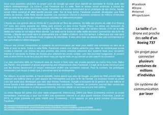 Vous vous souvenez peut-être du projet Loon de Google qui avait pour objectif de connecter le monde avec des
ballons stratosphérique. Ce mois-ci, c’est Facebook qui s’y colle. Mais le réseau social américain a troqué les
ballons contre des drones nommés Aquila. Facebook a annoncé récemment qu’un prototype de son drone, Aquila,
venait d’être construit et allait bientôt pouvoir voler. Sur le long terme, Facebook voudrait, développer une flotte
entière de drones. Cette flotte devrait apporter une connexion internet à plusieurs centaines de millions d’individus
bien au-delà de la portée des infrastructures actuelles de télécommunication.
L’Aquila est une grande aile en forme de V construite en fibre de carbone. Sa taille est proche de celle d’un Boeing
737 mais son poids avoisine les 400kg (soit environ un tiers d’une Toyota Prius). Le drone est recouvert de
panneaux solaires d’où il puise son énergie. Si l’Alquila n’a pas encore volé, une version réduite (1/10 de la taille
réelle) est testée en vol depuis Mars dernier. Les tests sur le drone en taille réelle devraient commencer dès la fin de
l’année. L’Alquila sera porté dans la stratosphère par un ballon d’hélium. Une fois là-haut, il effectuera des vols dans
un rayon de 5km, à une altitude d’une vingtaine de kilomètres. Il sera alors bien au-dessus des vols commerciaux et
des perturbations météorologiques.
Chacun des drones transportera un système de communication par laser pour établir une connexion au sein de la
flotte et avec la terre. Grâce à cette flotte, Facebook créera une chaine aérienne pour relier de nombreuses zones
rurales à Internet. Les drones les plus proches des zones urbaines utiliseront leur système laser pour récupérer
Internet et connecter la chaine de drones pour atteindre les zones rurales. Lors des journées nuageuses, le contact
avec la terre ferme ne se fera plus par laser mais par signal radio ce qui devrait un peu ralentir la connexion.
L’un des prochains défis de Facebook sera de réussir à faire voler ses drones pendant au moins trois mois. Selon
Jay Parikh, vice president of global engineering and infrastructure chez Facebook, il s’agit de la durée minimum pour
que les drones deviennent un moyen intéressant d’offrir une connexion internet. Pour le moment, les prototypes
miniatures n’ont réussi à rester que 2 semaines dans la stratosphère.
Par ailleurs, le projet semble, à l’heure actuelle, moins abouti que celui de Google. Le géant du Web prévoit déjà de
déployer ses ballons dans un petit espace de l’hémisphère sud pour la fin de l’année. Le business model du projet
Loon est aussi plus développé que celui des drones Facebook. Google s’occupera de la gestion de ses ballons et
louera l’accès à des opérateurs désireux d’étendre leur couverture. Facebook, au contraire, pourrait bien vendre ses
drones à des entreprises ou à des gouvernements, mais les détails ne sont pas encore bien définis.
Le drone Alquila fait partie d’un plus vaste programme, Internet.org. Défini par Mark Zuckerberg comme un projet
humanitaire, Internet.org a pour but d’offrir une connexion internet à un plus grand nombre d’individus. Lancé en
2013, le projet présente un autre intérêt pour Zuckerberg : il lui apporte un plus grand nombre d’internautes
Facebook.
La	
  taille	
  d’un	
  
drone	
  est	
  proche	
  
des	
  celle	
  d’un	
  
Boeing	
  737	
  
	
  
Un	
  projet	
  pour	
  
connecter	
  
plusieurs	
  
centaines	
  de	
  
millions	
  
d’individus	
  
	
  
Un	
  système	
  de	
  
communica(on	
  
par	
  laser	
  
#Facebook	
  
#Drone	
  
#Internet	
  
#ProjectLoom	
  
	
  
http://www.technologyreview.com/news/539756/meet-facebooks-stratospheric-internet-drone/?
utm_campaign=newsletters&utm_source=newsletter-weekly-robotics&utm_medium=email&utm_content=20150805
http://www.futura-sciences.com/magazines/high-tech/infos/actu/d/drone-aquila-drone-solaire-facebook-acceder-internet-59237/
 