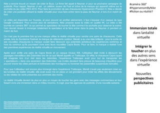 Nike a encore trouvé un moyen de créer le Buzz. La firme fait appel à Neymar Jr pour sa prochaine campagne de
publicité. Pour rappel, Neymar Jr est un célèbre Joueur de Foot et icône de la marque qui apparaît même sur la
pochette du jeu vidéo PES 2015. Pour faire la promotion de ses chaussures Hypervenom Phantom II, Nike a décidé
de créer une publicité utilisant la réalité virtuelle pour vous faire entrer dans la peau de Neymar Jr lors d’un match de
foot.
La vidéo est disponible sur Youtube, et pour pouvoir en profiter pleinement, il faut s’équiper d’un casque de type
Google Cardboard. Pour encore plus de sensations, Nike propose aussi la vidéo en qualité 4K. La vidéo a été
tournée en caméra 360° ce qui permet au spectateur de tourner la tête comme il le souhaite pour observer la scène.
Ceci devrait réussir à immerger totalement le spectateur et le faire entrer dans la peau de Neymar Jr pendant un
match de foot.
Ce n’est pas la première fois qu’une marque utilise la réalité virtuelle pour vendre une paire de chaussures. Cette
année, lors du Sundance Festival, la marque de vêtements outdoor, Merell, a eu une idée brillante : pour la sortie de
ses nouvelles chaussures la marque voulait faire découvrir aux potentiels acheteurs les expériences extrêmes et
hors du commun qu’ils pourraient vivre avec leurs nouvelles Capra Boots. Pour ce faire, la marque a réalisé l’une
des premières expériences de réalité virtuelle en mouvement.
Après avoir enfilé une paire de Capra Boots et un casque Oculus Rift, l’utilisateur était invité à découvrir les
paysages merveilleux des Dolomites lors de ce que Merell appelle un Trailscape. En effet, la chaussure Capra ayant
été imaginée lors d’un trail dans les dolomites, l’expérience Trailscape avait pour but de transporter les
« spectateurs » dans une ascension des Dolomites. Les invités devaient faire preuve de beaucoup d’équilibre pour
pouvoir braver les côtes pentues et traîtresses des montagnes ou traverser les passerelles suspendues bancales.
Pour que l’utilisateur soit encore plus immergé dans l’expérience Trailscape, Merell n’avait pas seulement misé sur
les lunettes de réalité virtuelle, elle avait aussi mis en place un sol grondant pour imiter les effets des éboulements
ou les rafales de vents présentes aux sommets des monts.
La réalité Virtuelle devient de plus en plus un moyen de toucher les gens avec des messages commerciaux en leur
faisant vivre une immersion dans un milieu inconnu. Il s’agit, pour les agences de publicité, d’une nouvelle aubaine.
Immersion	
  totale	
  
dans	
  laréalité	
  
virtuelle	
  
	
  
Intégrer	
  le	
  
toucher	
  en	
  plus	
  
des	
  autres	
  sens	
  
dans	
  l’expérience	
  
virtuelle	
  
	
  
Nouvelles	
  
perspec5ves	
  
publicitaires	
  
#caméra	
  360°	
  
#HypervenomByNike	
  
#ﬁc(on	
  ou	
  réalité?	
  
	
  
h?p://www.engadget.com/2015/07/01/nike-­‐neymar-­‐virtual-­‐reality/	
  
h?p://www.digitaltrends.com/mobile/nike-­‐vr-­‐ad-­‐turns-­‐you-­‐into-­‐brazilian-­‐soccer-­‐star-­‐neymar/	
  
h?p://www.forbes.com/sites/roberthof/2015/05/21/virtual-­‐reality-­‐the-­‐next-­‐big-­‐adver(sing-­‐medium-­‐is-­‐here/	
  
h?p://uk.businessinsider.com/business-­‐insiders-­‐most-­‐crea(ve-­‐people-­‐in-­‐adver(sing-­‐2015-­‐2015-­‐7?r=US&IR=T	
  
 