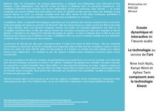 Matthew Dear, DJ compositeur de musique électronique, a entrepris une collaboration avec Microsoft et New
Museum. Cette collaboration c’est DELQA “Inside the Music of Matthew Dear, An interactive Experience”, une
installation interactive pour produire une œuvre collaborative sonique et lumineuse. Dear raconte : « Je voulais
composer une œuvre auditive tout droit sortie d’un rêve, en gardant en tête que les rêves sont étranges et pas
toujours blancs ou noirs. La musique s’installe entre des états calmes et des états chaotiques, permettant à
l’auditeur de raconter sa propre histoire en s’impliquant dans la réalisation du morceau. »
L’installation utilise un dispositif technologique répondant aux mouvements des individus présents dans la structure.
Cette technologie est basée sur la Kinect de Microsoft. Elle est activée lorsqu’un visiteur touche les filets et les toiles
de tissus étendus dans une structure designée comme une grotte. En poussant légèrement une toile ou en
s’installant carrément dans un filet, les visiteurs lancent les morceaux composés par Dear pour s’adapter à l’œuvre
globale. L’intensité du son dépend de l’intensité des gestes du visiteur : si celui-ci s’allonge dans un filet, le son sera
beaucoup plus intense que s’il effleure une toile. L’installation offre une œuvre musicale modelée par les utilisateurs
et diffusée dans toute la pièce par des enceintes.
La structure de DELQA est, elle aussi, impressionnante. Il s’agit d’une sorte de forêt sonique : elle est composée
d’une fenêtre en aluminium de 8x10m à laquelle sont suspendus toiles et filets dont les ondulations visent à imiter la
forme d’un relief. Au total, DELQA utilise 44 haut-parleurs et 8 kinects. La lumière est aussi utilisée pour réaliser
l’œuvre d’art collaborative : en modifiant le son, les visiteurs modifient aussi l’ambiance lumineuse grâce à leurs
mouvements.
Pour les concepteurs de DELQA, l’auditeur est généralement trop passif face à une œuvre musicale. Leur idée était
donc de faire participer activement à l’œuvre. Par ailleurs, l’utilisation des gestes pour contrôler une pièce musicale,
est aujourd’hui un sujet d’actualité. Selon Steve Milton, l’un des associés fondateurs de Listen, l’agence créative qui
produit DELQA, «Des Musiciens tels que Nine Inch Nails, Kanye West et Aphex Twin utilisent la technologie Kinect
de manière assez incroyable. Nous étions très intéressés par l’exploration des possibilités visuelles et auditives que
la Kinect pouvait nous offrir ».
DELQA remporte déjà un franc succès et, de l’avis des visiteurs, l’installation donne véritablement l’impression d’être
submergé par les sens. Pour Matthew Dear, ce qui rend DELQA si intéressant, c’est l’imprévisibilité du résultat.
Ecoute	
  
dynamique	
  et	
  
interac5ve	
  de	
  
l’œuvre	
  audio	
  
	
  
La	
  technologie	
  au	
  
service	
  de	
  l’art	
  
	
  
Nine	
  Inch	
  Nails,	
  
Kanye	
  West	
  et	
  
Aphex	
  Twin	
  
composent	
  avec	
  
la	
  technologie	
  
Kinect	
  
#interac(ve	
  art	
  
#DELQA	
  
#Kinect	
  
	
  
h?p://www.psk.com/2015/08/ma?hew-­‐dear-­‐delqa-­‐new-­‐museum-­‐interac(ve-­‐music-­‐making.html	
  
h?p://www.villagevoice.com/music/ma?hew-­‐dear-­‐casts-­‐electronic-­‐music-­‐in-­‐3-­‐d-­‐with-­‐delqa-­‐at-­‐the-­‐new-­‐museum-­‐7469367	
  
h?p://www.fastcodesign.com/3049558/the-­‐new-­‐museums-­‐sonic-­‐installa(on-­‐makes-­‐you-­‐the-­‐musician	
  
h?p://www.winbeta.org/news/art-­‐installa(on-­‐uses-­‐kinect-­‐new-­‐way	
  
 