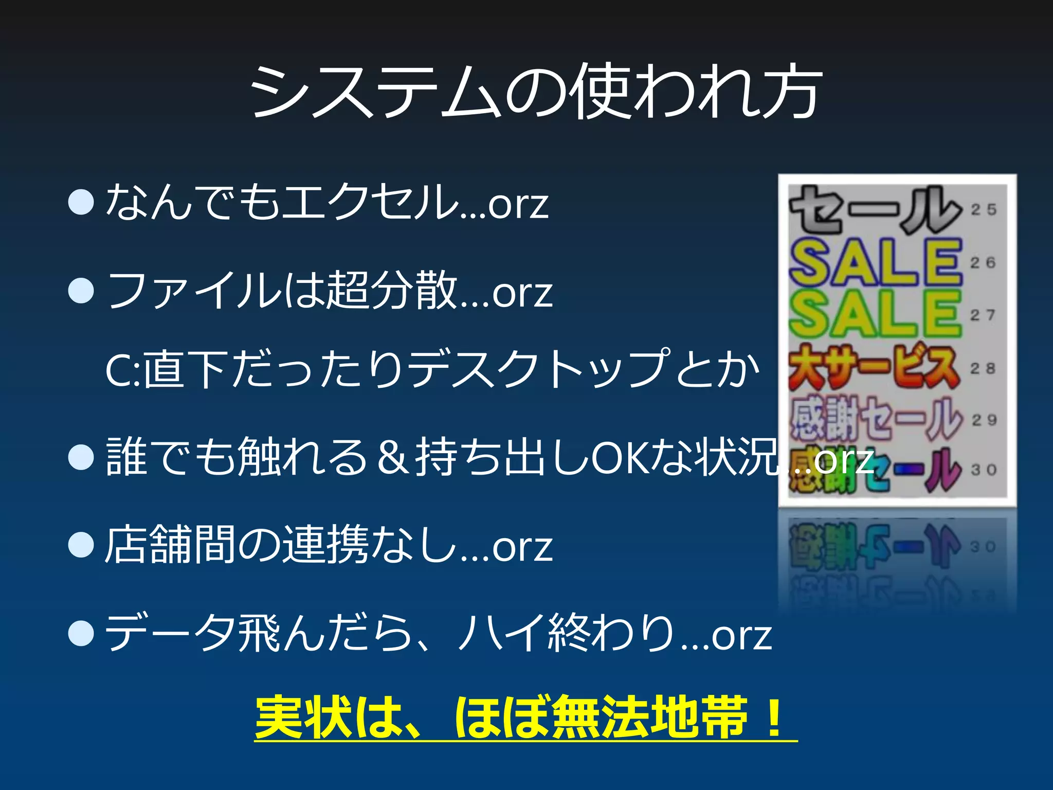 システムの使われ方
 なんでもエクセル...orz
 ファイルは超分散…orz
C:直下だったりデスクトップとか
 誰でも触れる＆持ち出しOKな状況…orz
 店舗間の連携なし…orz
 データ飛んだら、ハイ終わり…orz
実状は、ほぼ無法地帯！
 