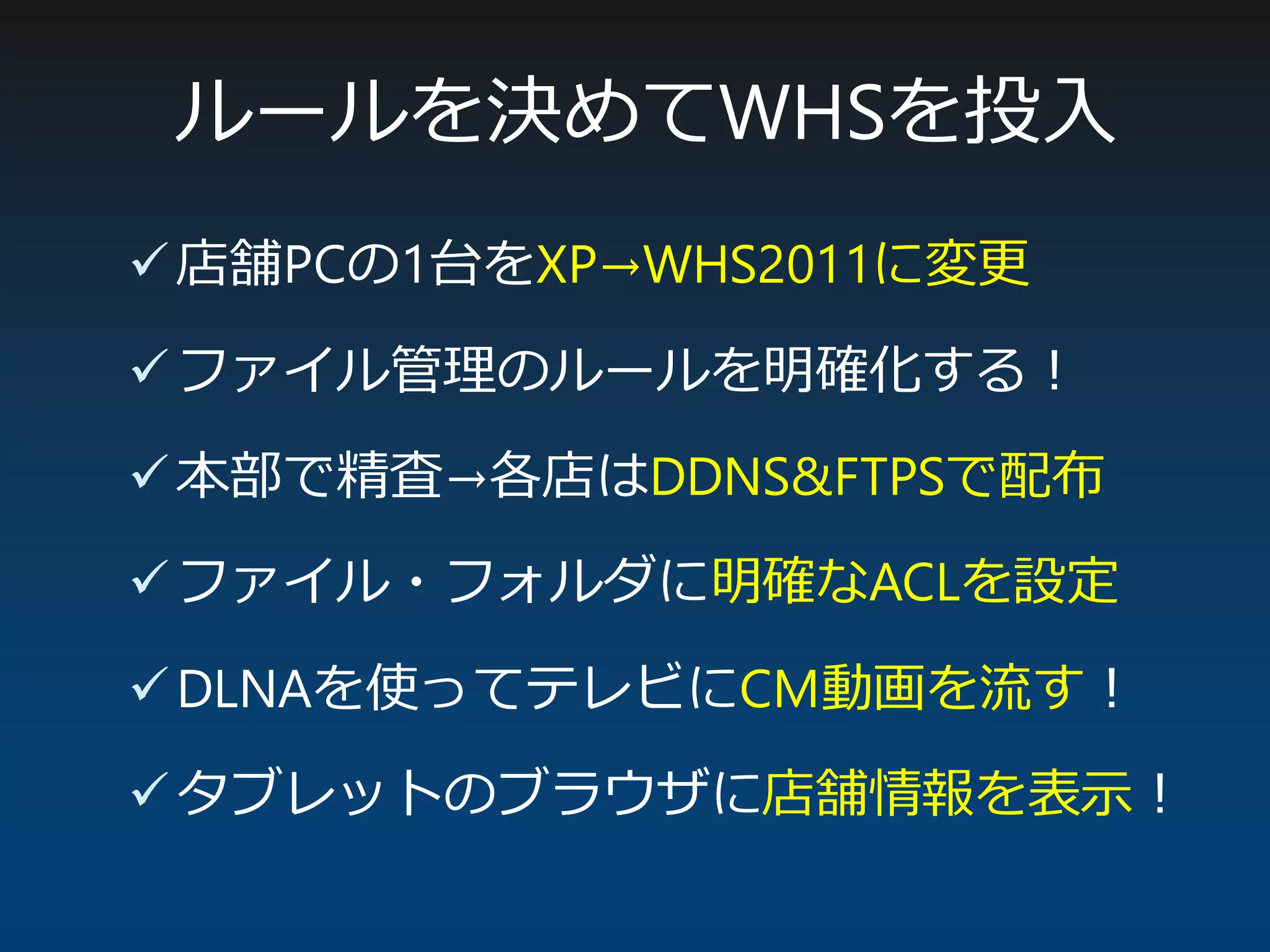 ルールを決めてWHSを投入
店舗PCの1台をXP→WHS2011に変更
ファイル管理のルールを明確化する！
本部で精査→各店はDDNS&FTPSで配布
ファイル・フォルダに明確なACLを設定
DLNAを使ってテレビにCM動画を流す！
タブレットのブラウザに店舗情報を表示！
 