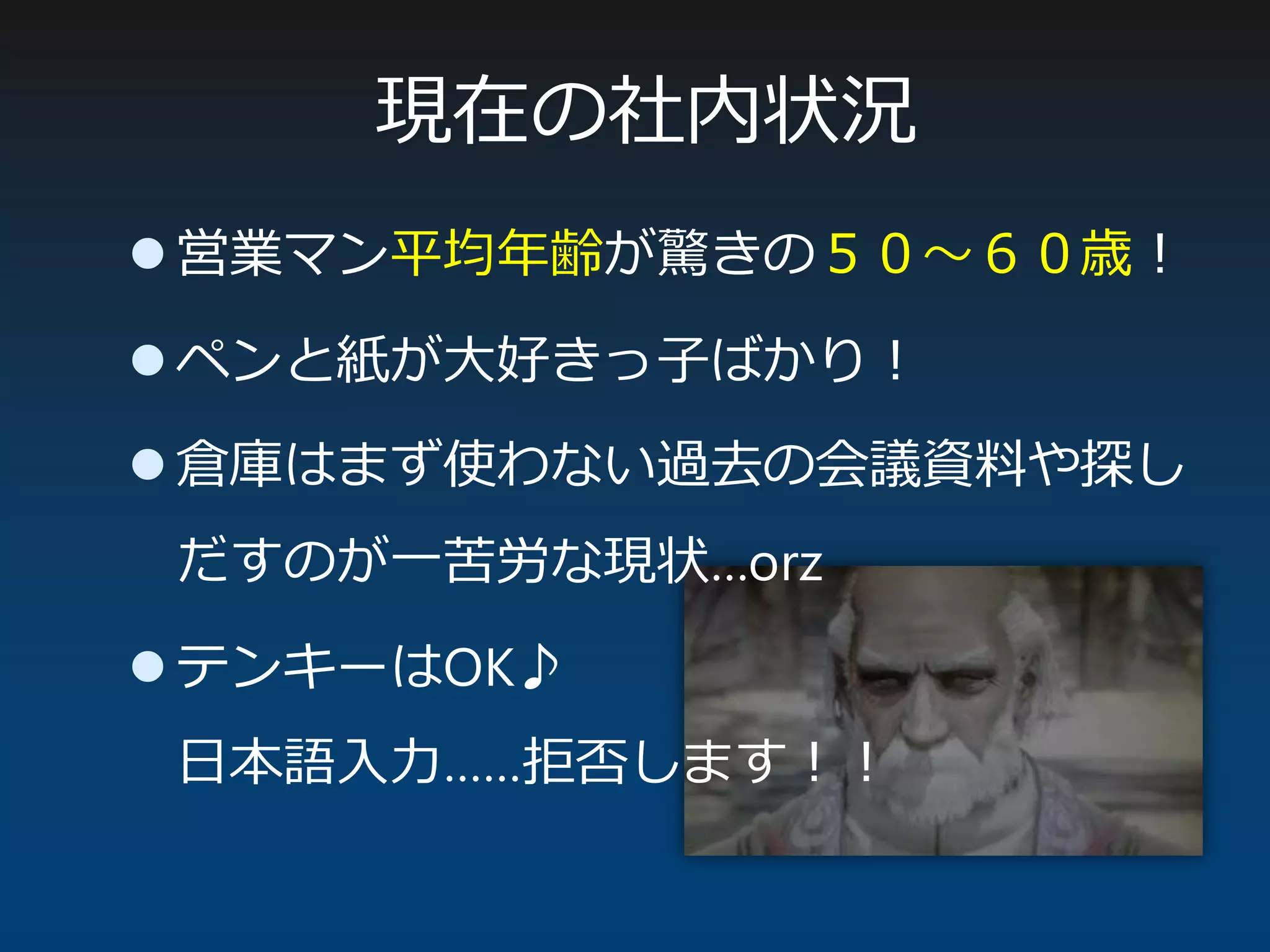 現在の社内状況
 営業マン平均年齢が驚きの５０～６０歳！
 ペンと紙が大好きっ子ばかり！
 倉庫はまず使わない過去の会議資料や探し
だすのが一苦労な現状…orz
 テンキーはOK♪
日本語入力……拒否します！！
 