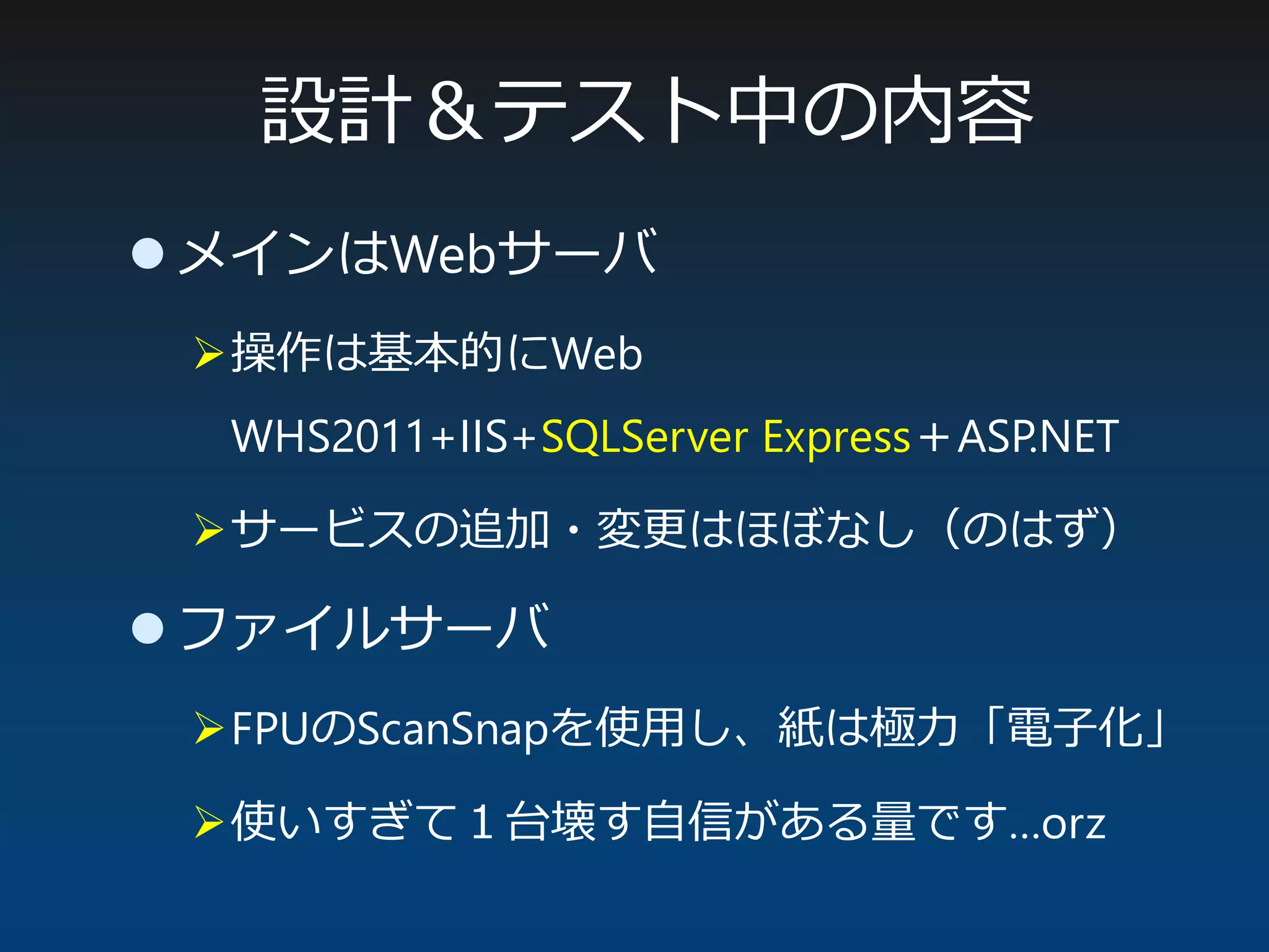 設計＆テスト中の内容
 メインはWebサーバ
操作は基本的にWeb
WHS2011+IIS+SQLServer Express＋ASP.NET
サービスの追加・変更はほぼなし（のはず）
 ファイルサーバ
FPUのScanSnapを使用し、紙は極力「電子化」
使いすぎて１台壊す自信がある量です…orz
 