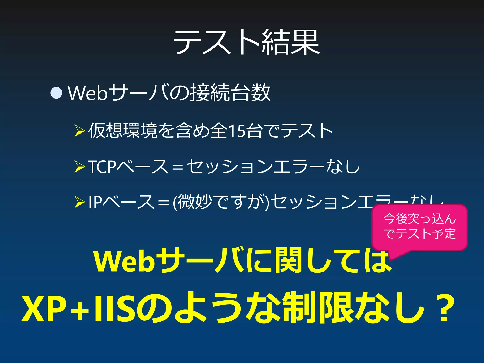 テスト結果
 Webサーバの接続台数
仮想環境を含め全15台でテスト
TCPベース＝セッションエラーなし
IPベース＝(微妙ですが)セッションエラーなし
Webサーバに関しては
XP+IISのような制限なし？
今後突っ込ん
でテスト予定
 