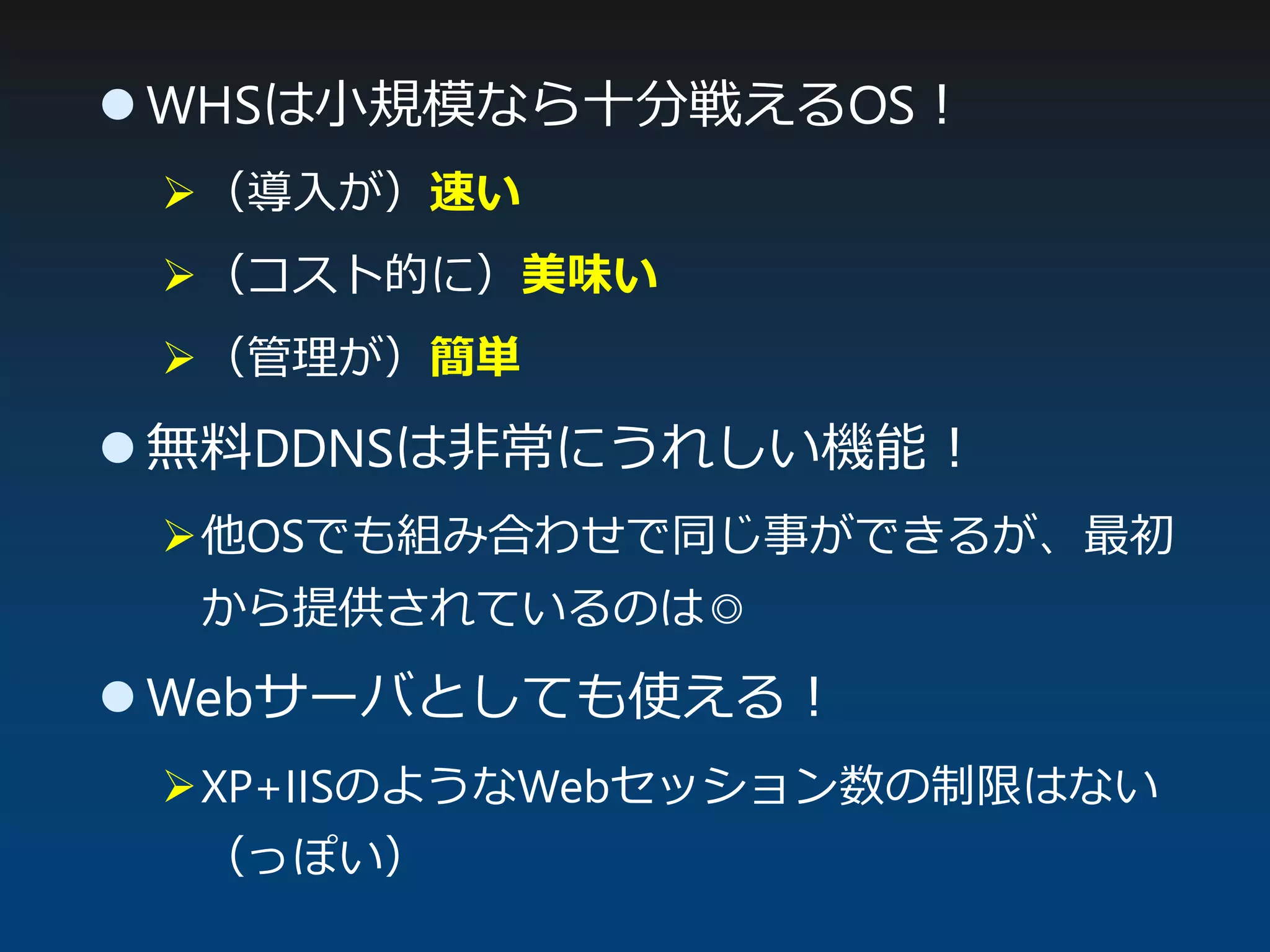  WHSは小規模なら十分戦えるOS！
（導入が）速い
（コスト的に）美味い
（管理が）簡単
 無料DDNSは非常にうれしい機能！
他OSでも組み合わせで同じ事ができるが、最初
から提供されているのは◎
 Webサーバとしても使える！
XP+IISのようなWebセッション数の制限はない
（っぽい）
 