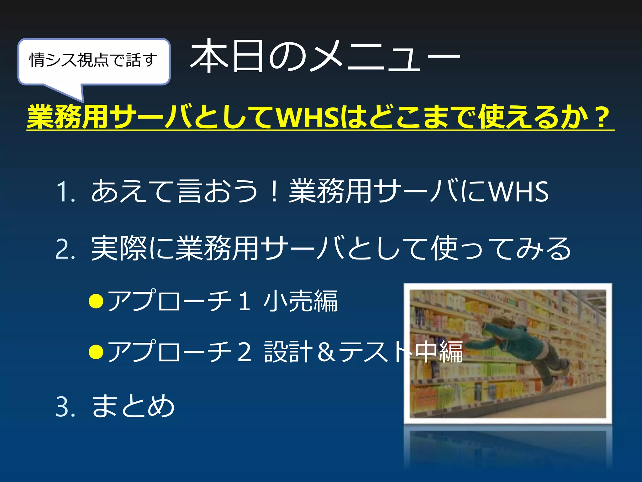 情シス視点で話す 本日のメニュー
1. あえて言おう！業務用サーバにWHS
2. 実際に業務用サーバとして使ってみる
アプローチ１ 小売編
アプローチ２ 設計＆テスト中編
3. まとめ
業務用サーバとしてWHSはどこまで使えるか？
 