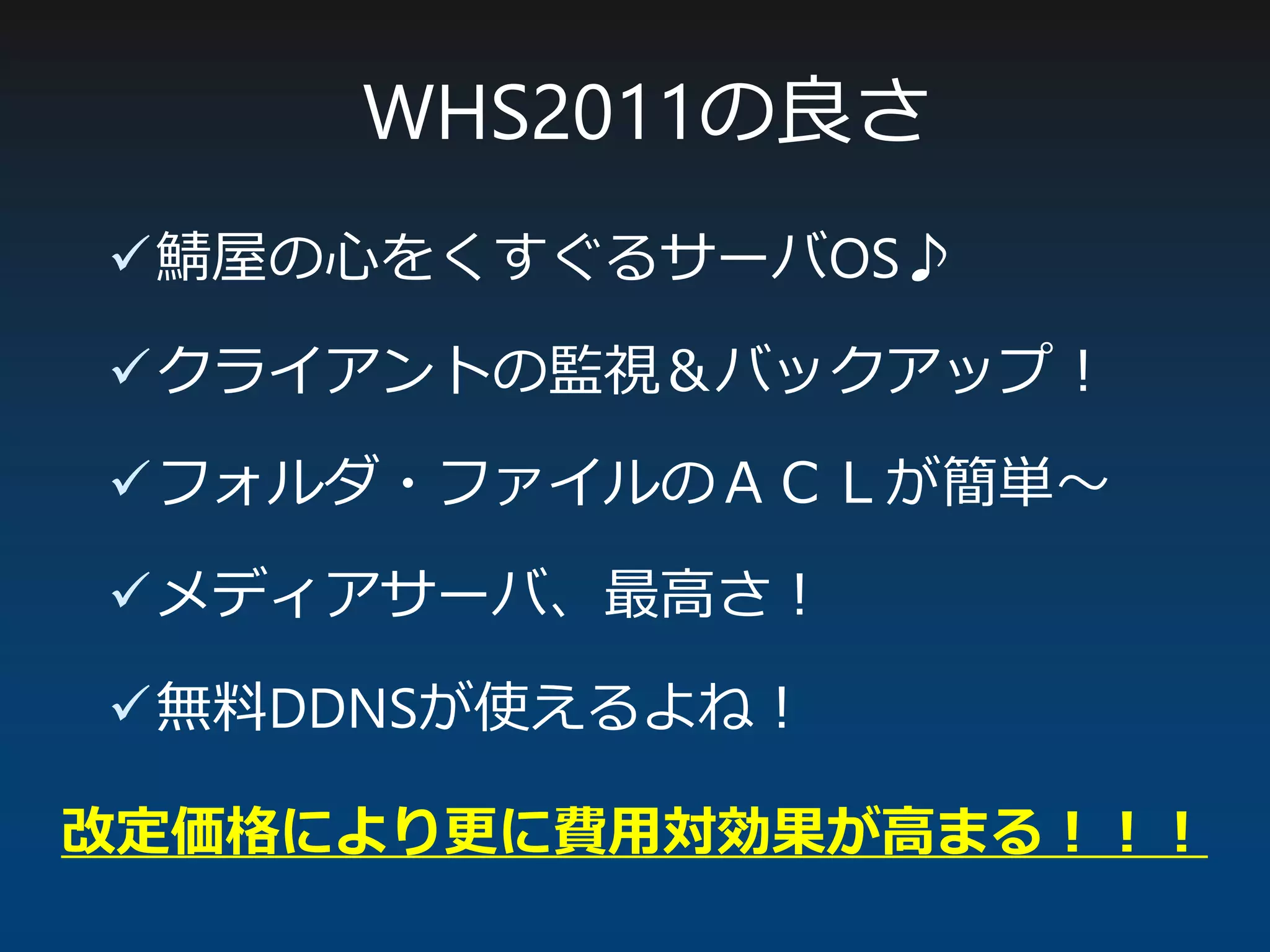 鯖屋の心をくすぐるサーバOS♪
クライアントの監視＆バックアップ！
フォルダ・ファイルのＡＣＬが簡単～
メディアサーバ、最高さ！
無料DDNSが使えるよね！
WHS2011の良さ
改定価格により更に費用対効果が高まる！！！
 