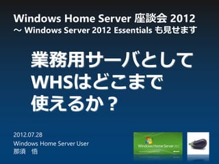 Windows Home Server 座談会 2012
～ Windows Server 2012 Essentials も見せます
2012.07.28
Windows Home Server User
那須 悟
業務用サーバとして
WHSはどこまで
使えるか？
 