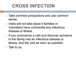 CROSS INFECTION
   Take common precautions and use common
    sense.
   Visits will not take place if families or
    volunteers have contracted any infectious
    disease or illness.
   If you commence a visit and discover someone
    in the family has an infectious disease or
    illness, end the visit as soon as possible.
   Talk to us.
 