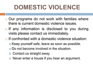 DOMESTIC VIOLENCE
   Our programs do not work with families where
    there is current domestic violence issues.
   If any information is disclosed to you during
    visits please contact us immediately.
   If confronted with a domestic violence situation:
     Keep yourself safe, leave as soon as possible.
     Do not become involved in the situation.

     Contact us straight away.

     Never enter a house if you hear an argument.
 