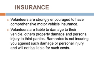 INSURANCE
   Volunteers are strongly encouraged to have
    comprehensive motor vehicle insurance.
   Volunteers are liable to damage to their
    vehicle, others property damage and personal
    injury to third parties. Barnardos is not insuring
    you against such damage or personal injury
    and will not be liable for such costs.
 