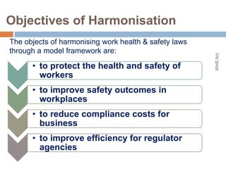 Objectives of Harmonisation
The objects of harmonising work health & safety laws
through a model framework are:




                                                       WHS Act
      • to protect the health and safety of
        workers
      • to improve safety outcomes in
        workplaces
      • to reduce compliance costs for
        business
      • to improve efficiency for regulator
        agencies
                                                           3
 