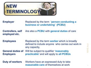 NEW
   TERMINOLOGY

Employer            Replaced by the term ‘person conducting a
                    business or undertaking’ (PCBU)

Controllers, self   Are also a PCBU with general duties of care
employed etc.

Employees           Replaced by the term worker which is broadly
                    defined to include anyone who carries out work in




                                                                        WHS Act
                    any capacity,
General duties of Will be subject to qualifier ‘reasonably
Employers         practicable’ and will apply to all PCBUs


Duty of workers     Workers have an expressed duty to take
                    reasonable care of themselves at work                 5
 
