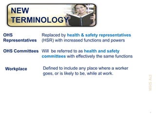 NEW
   TERMINOLOGY
OHS               Replaced by health & safety representatives
Representatives   (HSR) with increased functions and powers

OHS Committees Will be referred to as health and safety
               committees with effectively the same functions

Workplace         Defined to include any place where a worker
                  goes, or is likely to be, while at work.




                                                                WHS Act
                                                                  6
 