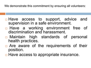 We demonstrate this commitment by ensuring all volunteers:



 Have access to support, advice and
  supervision in a safe environment.
 Have a working environment free of
  discrimination and harassment.
 Maintain    high standards of personal
  health practices.
 Are aware of the requirements of their
  position.
 Have access to appropriate insurance.
 