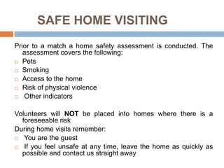 SAFE HOME VISITING
Prior to a match a home safety assessment is conducted. The
   assessment covers the following:
 Pets

 Smoking

 Access to the home

 Risk of physical violence

 Other indicators



Volunteers will NOT be placed into homes where there is a
  foreseeable risk
During home visits remember:
 You are the guest

 If you feel unsafe at any time, leave the home as quickly as
  possible and contact us straight away
 