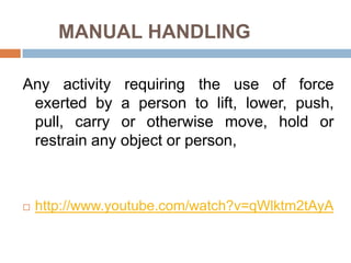 MANUAL HANDLING

Any activity requiring the use of force
 exerted by a person to lift, lower, push,
 pull, carry or otherwise move, hold or
 restrain any object or person,



   http://www.youtube.com/watch?v=qWlktm2tAyA
 
