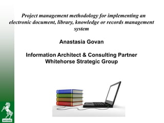 Project management methodology for implementing an
electronic document, library, knowledge or records management
                             system

                     Anastasia Govan

       Information Architect & Consulting Partner
              Whitehorse Strategic Group
 