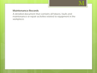 Maintenance Records
A detailed document that contains all failures, faults and
maintenance or repair activities related to equipment in the
workplace.
M
 