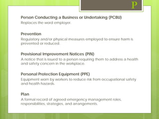 Person Conducting a Business or Undertaking (PCBU)
Replaces the word employer.
Prevention
Regulatory and/or physical measures employed to ensure harm is
prevented or reduced.
Provisional Improvement Notices (PIN)
A notice that is issued to a person requiring them to address a health
and safety concern in the workplace.
Personal Protection Equipment (PPE)
Equipment worn by workers to reduce risk from occupational safety
and health hazards.
Plan
A formal record of agreed emergency management roles,
responsibilities, strategies, and arrangements.
P
 