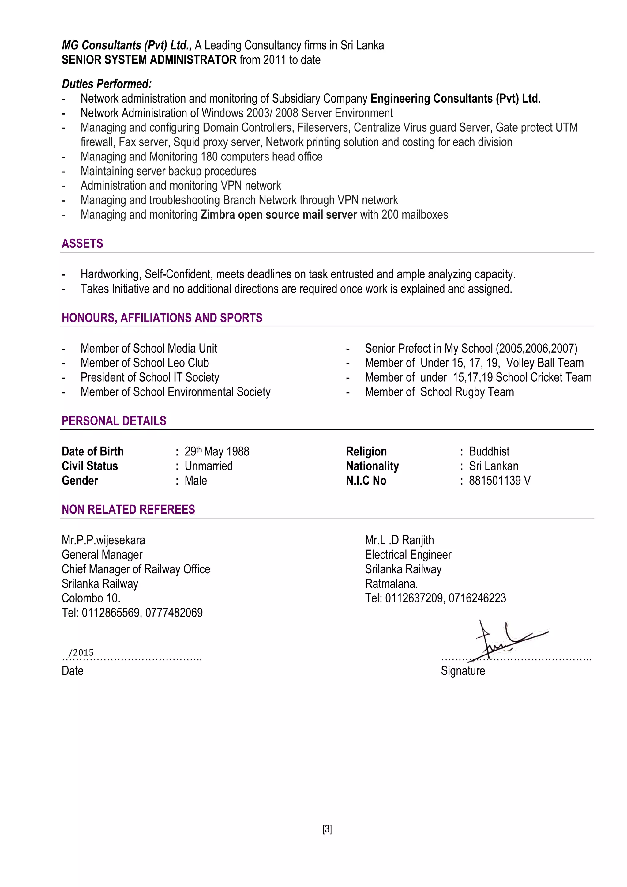 [3]
MG Consultants (Pvt) Ltd., A Leading Consultancy firms in Sri Lanka
SENIOR SYSTEM ADMINISTRATOR from 2011 to date
Duties Performed:
- Network administration and monitoring of Subsidiary Company Engineering Consultants (Pvt) Ltd.
- Network Administration of Windows 2003/ 2008 Server Environment
- Managing and configuring Domain Controllers, Fileservers, Centralize Virus guard Server, Gate protect UTM
firewall, Fax server, Squid proxy server, Network printing solution and costing for each division
- Managing and Monitoring 180 computers head office
- Maintaining server backup procedures
- Administration and monitoring VPN network
- Managing and troubleshooting Branch Network through VPN network
- Managing and monitoring Zimbra open source mail server with 200 mailboxes
ASSETS
- Hardworking, Self-Confident, meets deadlines on task entrusted and ample analyzing capacity.
- Takes Initiative and no additional directions are required once work is explained and assigned.
HONOURS, AFFILIATIONS AND SPORTS
- Member of School Media Unit
- Member of School Leo Club
- President of School IT Society
- Member of School Environmental Society
- Senior Prefect in My School (2005,2006,2007)
- Member of Under 15, 17, 19, Volley Ball Team
- Member of under 15,17,19 School Cricket Team
- Member of School Rugby Team
PERSONAL DETAILS
Date of Birth : 29th May 1988
Civil Status : Unmarried
Gender : Male
Religion : Buddhist
Nationality : Sri Lankan
N.I.C No : 881501139 V
NON RELATED REFEREES
Mr.P.P.wijesekara Mr.L .D Ranjith
General Manager Electrical Engineer
Chief Manager of Railway Office Srilanka Railway
Srilanka Railway Ratmalana.
Colombo 10. Tel: 0112637209, 0716246223
Tel: 0112865569, 0777482069
………………………………….. ……………………………………..
Date Signature
/2015
 