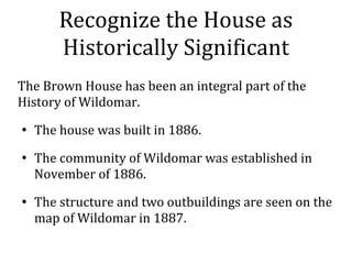 Recognize the House as
Historically Significant
The Brown House has been an integral part of the
History of Wildomar.

The house was built in 1886.

The community of Wildomar was established in
November of 1886.

The structure and two outbuildings are seen on the
map of Wildomar in 1887.
 