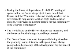 
During the Board of Supervisors 11-5-2005 meeting of
approval for the Grand site project, it was noted that
Beazer and the Wildomar Historical Society worked out an
agreement to help with relocation costs and relocation
options, To provide something terrific for the community,
Tony Delgripo from Beazer.

The site is listed on the Historic Resources Inventory and
the house and outbuildings should be protected.

The Brown House was never temporarily being stored on
the property. Just as it is now in the plan, it was always
going to be a key feature of the development for the benefit
of the community.
 