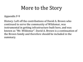 More to the Story
Appendix F-9
History: Left off the contributions of David A. Brown who
continued to serve the community of Wildomar, was
instrumental in getting infrastructure built here, and was
known as Mr. Wildomar. David A. Brown is a continuation of
the Brown family and therefore should be included in the
summary.
 