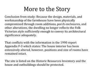 More to the Story
Conclusion from study: Because the design, materials, and
workmanship of the farmhouse have been physically
compromised through room additions, porch enclosures, and
other alterations, the dwelling no longer reflects the Folk
Victorian style sufficiently enough to convey its architectural
significance adequately.
That conflicts with the information in the 1990 report
Appendix F-3 which states: The house interior has been
extensively altered, however, positions and size of rooms have
remained intact.
The site is listed on the Historic Resources Inventory and the
house and outbuildings should be protected.
 