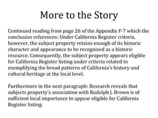 More to the Story
Continued reading from page 26 of the Appendix F-7 which the
conclusion references: Under California Register criteria,
however, the subject property retains enough of its historic
character and appearance to be recognized as a historic
resource. Consequently, the subject property appears eligible
for California Register listing under criteria related to
exemplifying the broad patterns of California's history and
cultural heritage at the local level.
Furthermore in the next paragraph: Research reveals that
subjects property's association with Rudolph J. Brown is of
sufficient local importance to appear eligible for California
Register listing.
 