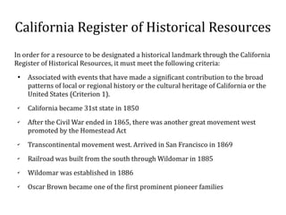 California Register of Historical Resources
In order for a resource to be designated a historical landmark through the California
Register of Historical Resources, it must meet the following criteria:

Associated with events that have made a significant contribution to the broad
patterns of local or regional history or the cultural heritage of California or the
United States (Criterion 1).
?
California became 31st state in 1850
?
After the Civil War ended in 1865, there was another great movement west
promoted by the Homestead Act
?
Transcontinental movement west. Arrived in San Francisco in 1869
?
Railroad was built from the south through Wildomar in 1885
?
Wildomar was established in 1886
?
Oscar Brown became one of the first prominent pioneer families
 
