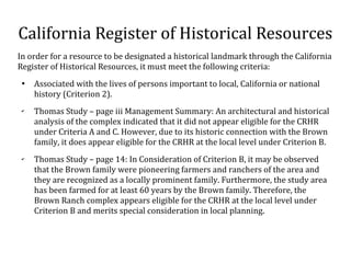 California Register of Historical Resources
In order for a resource to be designated a historical landmark through the California
Register of Historical Resources, it must meet the following criteria:

Associated with the lives of persons important to local, California or national
history (Criterion 2).
?
Thomas Study C page iii Management Summary: An architectural and historical
analysis of the complex indicated that it did not appear eligible for the CRHR
under Criteria A and C. However, due to its historic connection with the Brown
family, it does appear eligible for the CRHR at the local level under Criterion B.
?
Thomas Study C page 14: In Consideration of Criterion B, it may be observed
that the Brown family were pioneering farmers and ranchers of the area and
they are recognized as a locally prominent family. Furthermore, the study area
has been farmed for at least 60 years by the Brown family. Therefore, the
Brown Ranch complex appears eligible for the CRHR at the local level under
Criterion B and merits special consideration in local planning.
 
