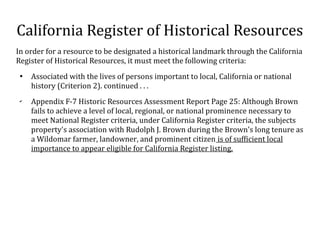California Register of Historical Resources
In order for a resource to be designated a historical landmark through the California
Register of Historical Resources, it must meet the following criteria:

Associated with the lives of persons important to local, California or national
history (Criterion 2). continued . . .
?
Appendix F-7 Historic Resources Assessment Report Page 25: Although Brown
fails to achieve a level of local, regional, or national prominence necessary to
meet National Register criteria, under California Register criteria, the subjects
property's association with Rudolph J. Brown during the Brown's long tenure as
a Wildomar farmer, landowner, and prominent citizen is of sufficient local
importance to appear eligible for California Register listing.
 