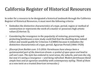 California Register of Historical Resources
In order for a resource to be designated a historical landmark through the California
Register of Historical Resources, it must meet the following criteria:

Embodies the distinctive characteristics of a type, period, region or method of
construction or represents the work of a master or possesses high artistic
values (Criterion 3).
?
Considering the resurgence in the popularity of restoring, preserving and
protecting farmhouses a new study could find that the dwelling does indeed
reflect and would qualify for Criterion 3 (CHRH) because it embodies the
distinctive characteristics of a type, period. Agrarian Period (1866-1920)
?
(Excerpt from Builder.com: 3-5-2016: Farmhouses have always been a
quintessential part of the American dream: a symbol of open space and land to
call ones own. The style has endured in rural areas, the suburbs, and even the city,
but now its seeing a resurgence and being refreshed. Modern farmhouses blend
simple lines and an agrarian sensibility with contemporary styling. Think of them
as a new twist on a trusted American vernacular.)
 