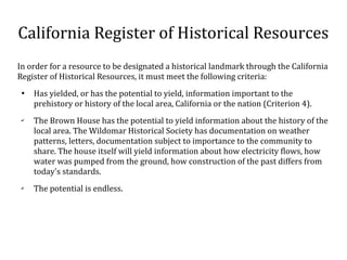 California Register of Historical Resources
In order for a resource to be designated a historical landmark through the California
Register of Historical Resources, it must meet the following criteria:

Has yielded, or has the potential to yield, information important to the
prehistory or history of the local area, California or the nation (Criterion 4).
?
The Brown House has the potential to yield information about the history of the
local area. The Wildomar Historical Society has documentation on weather
patterns, letters, documentation subject to importance to the community to
share. The house itself will yield information about how electricity flows, how
water was pumped from the ground, how construction of the past differs from
today's standards.
?
The potential is endless.
 