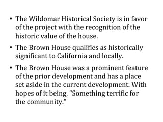 
The Wildomar Historical Society is in favor
of the project with the recognition of the
historic value of the house.

The Brown House qualifies as historically
significant to California and locally.

The Brown House was a prominent feature
of the prior development and has a place
set aside in the current development. With
hopes of it being, Something terrific for
the community.
 